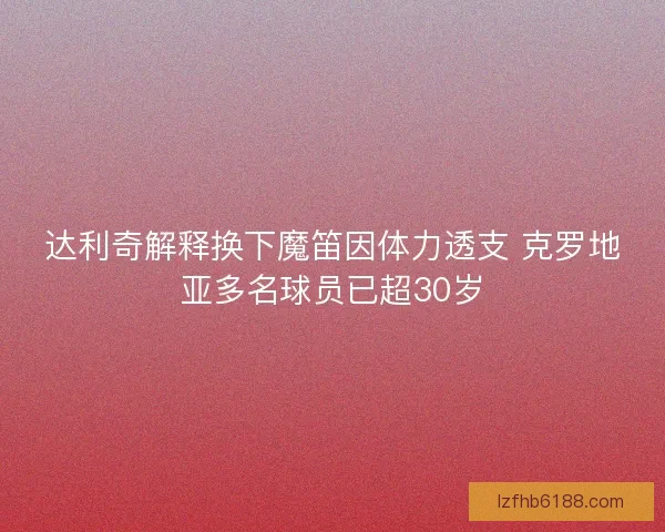 达利奇解释换下魔笛因体力透支 克罗地亚多名球员已超30岁