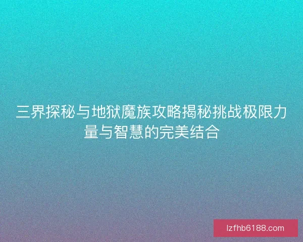 三界探秘与地狱魔族攻略揭秘挑战极限力量与智慧的完美结合