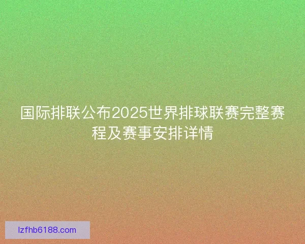 国际排联公布2025世界排球联赛完整赛程及赛事安排详情