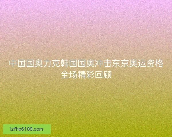 中国国奥力克韩国国奥冲击东京奥运资格全场精彩回顾