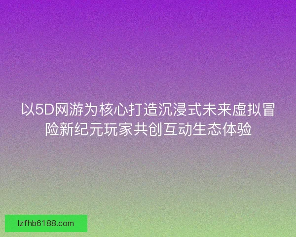 以5D网游为核心打造沉浸式未来虚拟冒险新纪元玩家共创互动生态体验