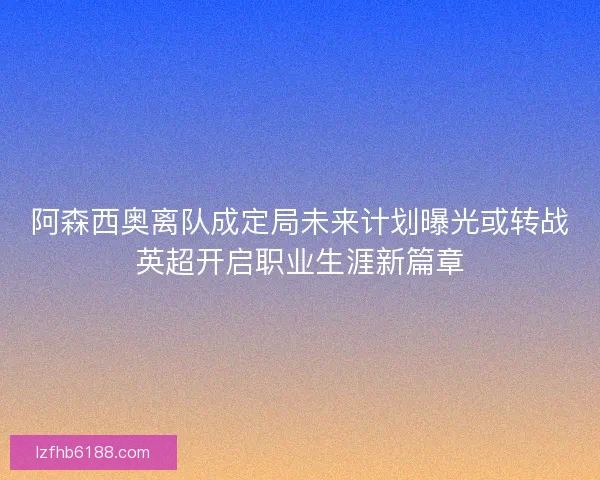 阿森西奥离队成定局未来计划曝光或转战英超开启职业生涯新篇章